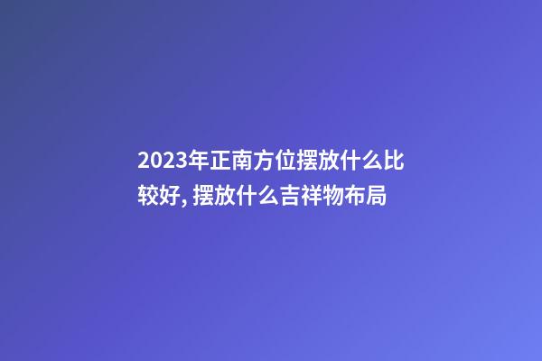 2023年正南方位摆放什么比较好, 摆放什么吉祥物布局